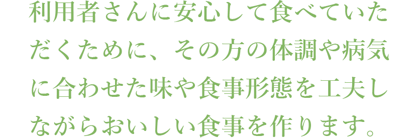 利用者さんに安心して食べていただくために、その方の体調や病気に合わせた味や食事形態を工夫しながらおいしい食事を作ります。