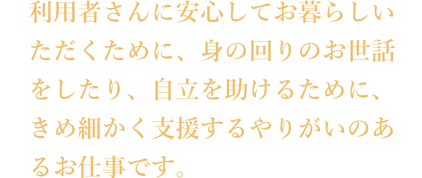 利用者さんに安心してお暮らしいただくために、身の回りのお世話をしたり、自立を助けるために、きめ細かく支援するやりがいのあるお仕事です。