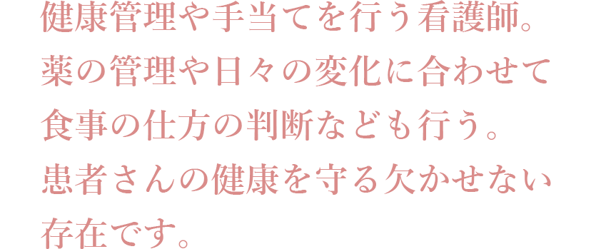 健康管理や手当てを行う看護師。薬の管理や日々の変化に合わせて食事の仕方の判断なども行う。患者さんの健康を守る欠かせない存在です。