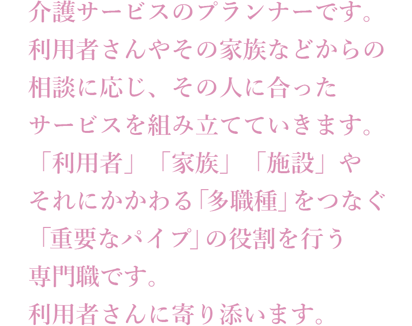 介護サービスのプランナーです。利用者さんやその家族などからの相談に応じ、その人に合ったサービスを組み立てていきます。「利用者」「家族」「施設」やそれにかかわる「業者」をつなぐ「重要なパイプ」の役割を行う専門職です。利用者さんに寄り添います。