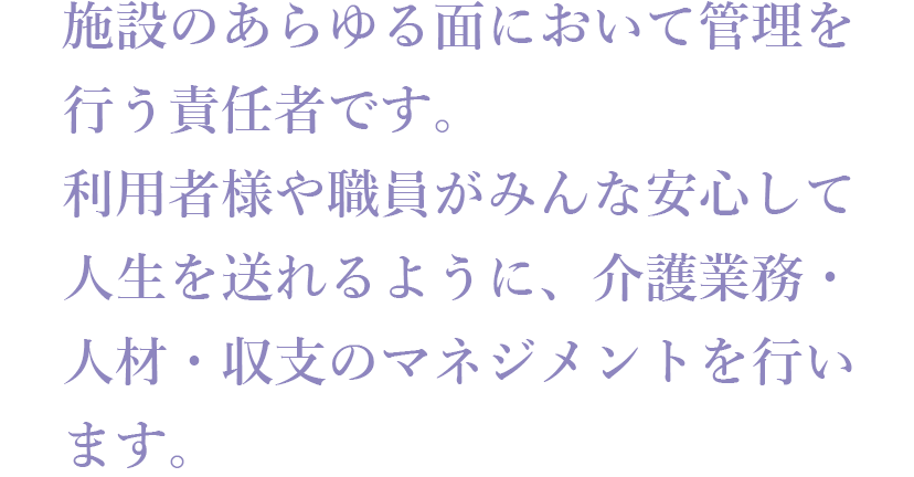 施設のあらゆる面において管理を行う責任者です。利用者様や職員がみんな安心して人生を送れるように、介護業務・人材・収支のマネジメントを行います。